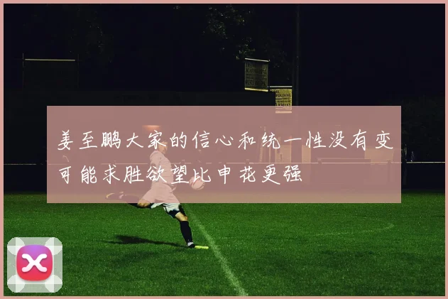 姜至鹏大家的信心和统一性没有变可能求胜欲望比申花更强