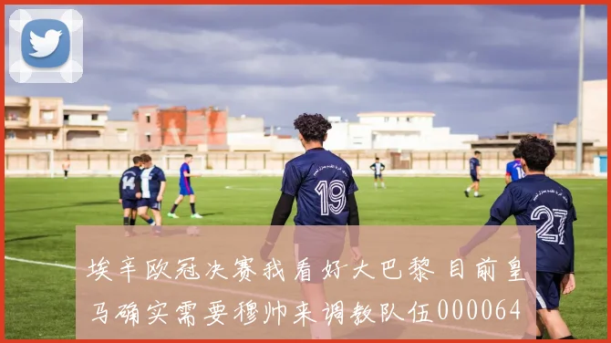 埃辛欧冠决赛我看好大巴黎 目前皇马确实需要穆帅来调教队伍0000644